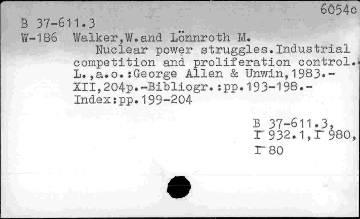 ﻿6054c B 37-611.3
W-186 Walker,W.and. Lonnroth M.
Nuclear power struggles.Industrial competition and. proliferation control.' L.,a.o.:George Allen & Unwin,1983.-XII,2O4p.-Bibliogr.:pp.193-198.-Index:pp.199-204
B 37-611.3, F 932.1,1“ 980,
r 80